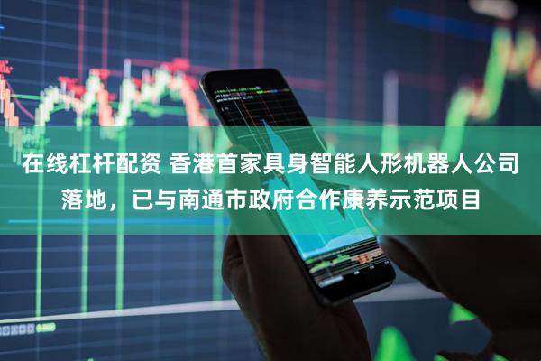 在线杠杆配资 香港首家具身智能人形机器人公司落地，已与南通市政府合作康养示范项目