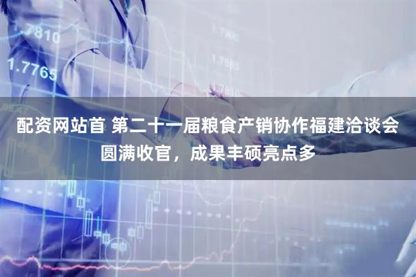 配资网站首 第二十一届粮食产销协作福建洽谈会圆满收官，成果丰硕亮点多