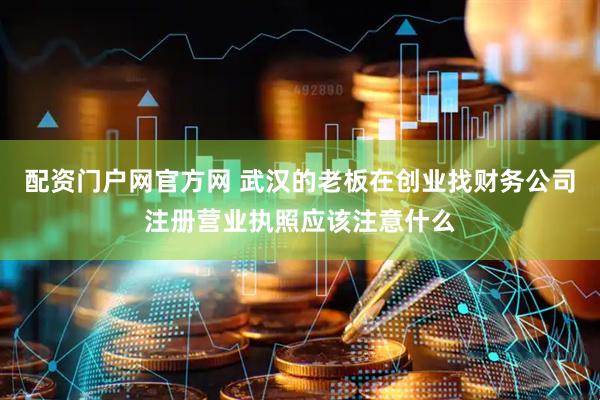 配资门户网官方网 武汉的老板在创业找财务公司注册营业执照应该注意什么