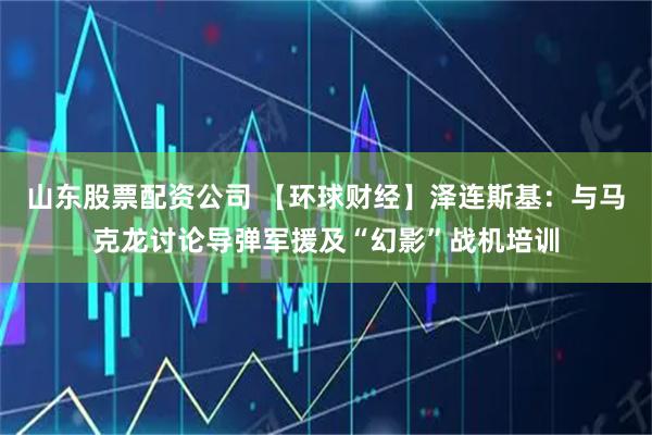 山东股票配资公司 【环球财经】泽连斯基：与马克龙讨论导弹军援及“幻影”战机培训