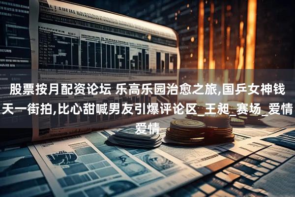 股票按月配资论坛 乐高乐园治愈之旅,国乒女神钱天一街拍,比心甜喊男友引爆评论区_王昶_赛场_爱情