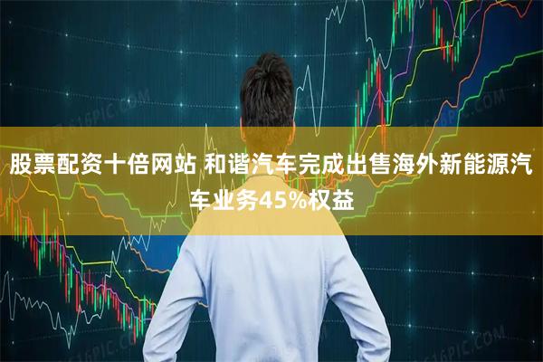 股票配资十倍网站 和谐汽车完成出售海外新能源汽车业务45%权益