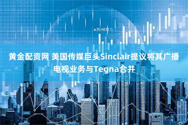 黄金配资网 美国传媒巨头Sinclair提议将其广播电视业务与Tegna合并