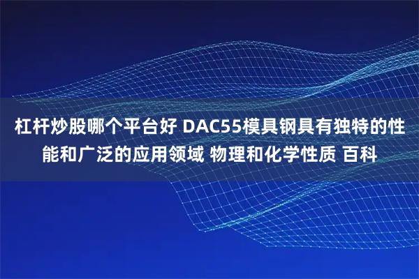 杠杆炒股哪个平台好 DAC55模具钢具有独特的性能和广泛的应用领域 物理和化学性质 百科