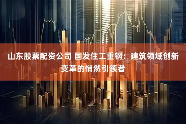山东股票配资公司 国发住工重钢：建筑领域创新变革的悄然引领者