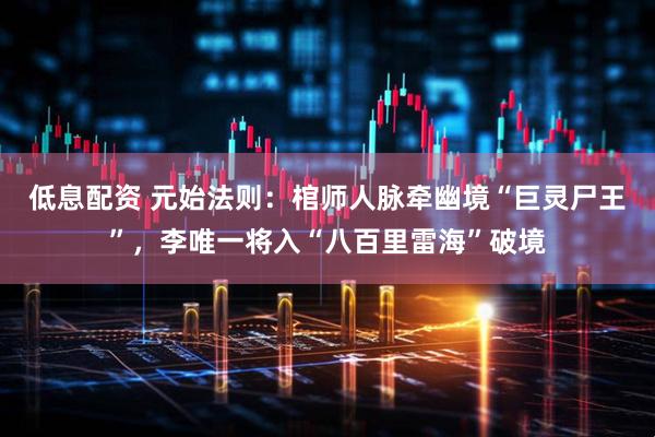 低息配资 元始法则：棺师人脉牵幽境“巨灵尸王”，李唯一将入“八百里雷海”破境