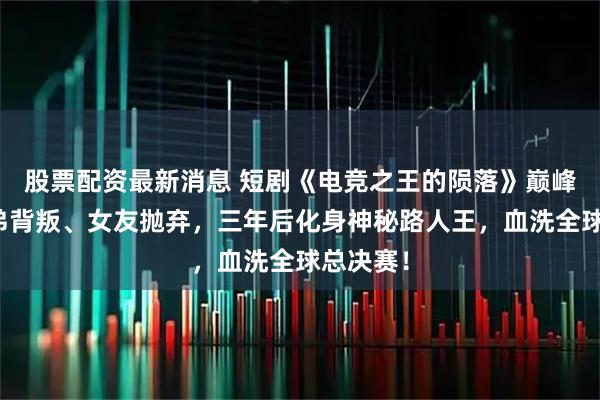 股票配资最新消息 短剧《电竞之王的陨落》巅峰时遭兄弟背叛、女友抛弃，三年后化身神秘路人王，血洗全球总决赛！